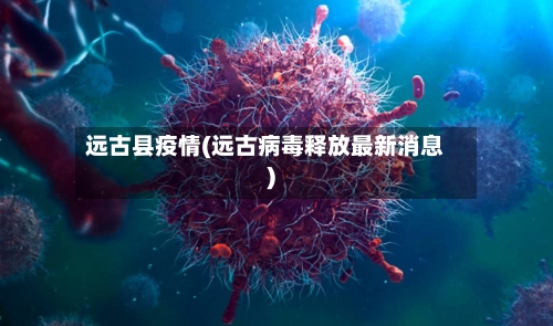 远古县疫情(远古病毒释放最新消息)-第3张图片