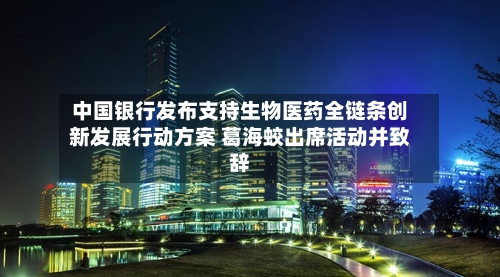中国银行发布支持生物医药全链条创新发展行动方案 葛海蛟出席活动并致辞