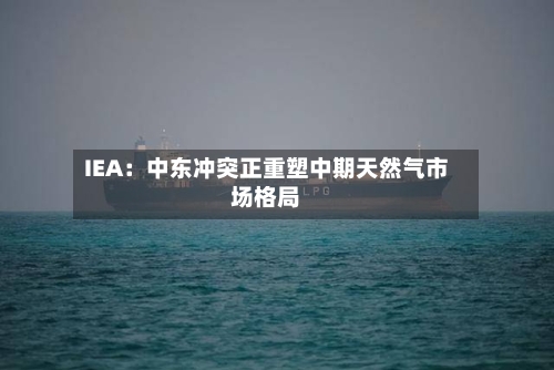 IEA：中东冲突正重塑中期天然气市场格局