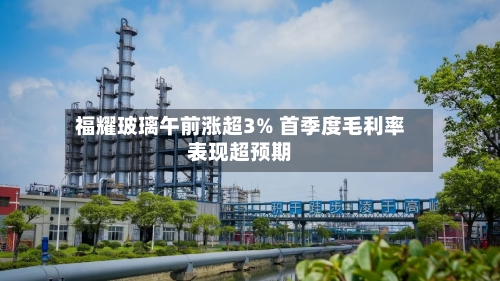 福耀玻璃午前涨超3% 首季度毛利率表现超预期
