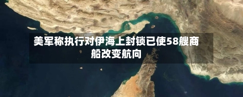 美军称执行对伊海上封锁已使58艘商船改变航向