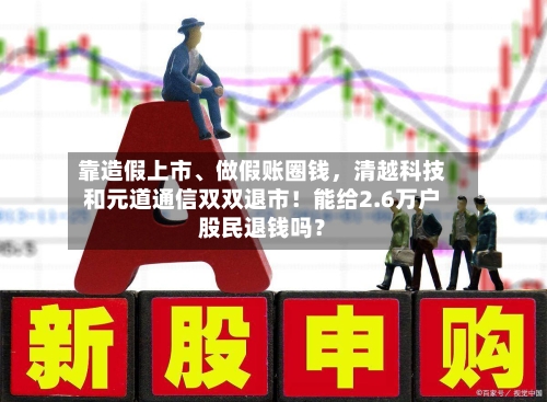 靠造假上市、做假账圈钱，清越科技和元道通信双双退市！能给2.6万户股民退钱吗？