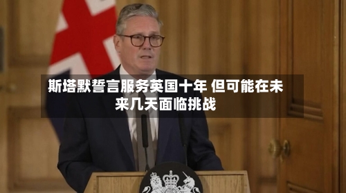 斯塔默誓言服务英国十年 但可能在未来几天面临挑战