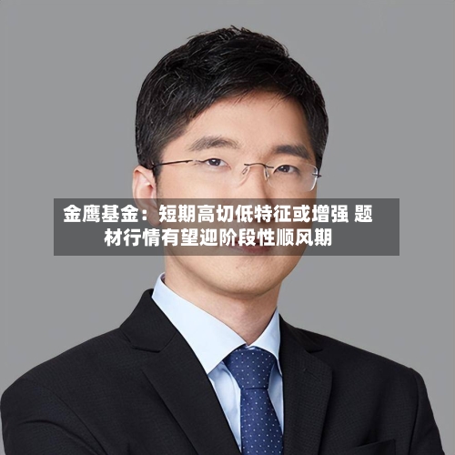 金鹰基金：短期高切低特征或增强 题材行情有望迎阶段性顺风期