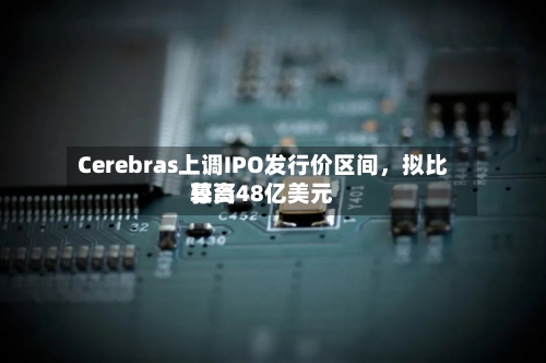 Cerebras上调IPO发行价区间,拟比较高
募资48亿美元