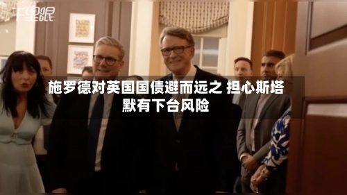 施罗德对英国国债避而远之 担心斯塔默有下台风险