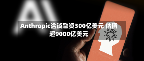 Anthropic洽谈融资300亿美元 估值超9000亿美元
