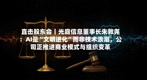 直击股东会|光庭信息董事长朱敦尧:AI是“文明进化”而非技术浪潮,公司正推进商业模式与组织变革