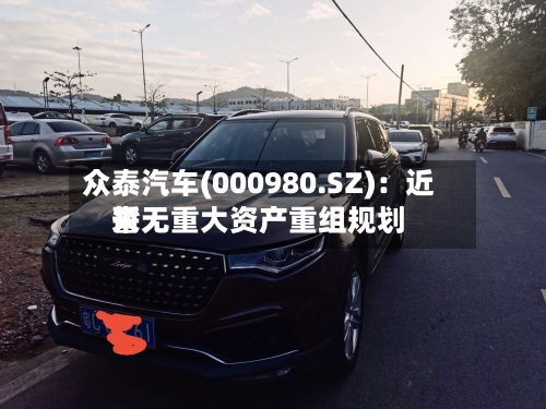众泰汽车(000980.SZ)：近来暂无重大资产重组规划