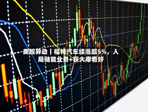 美股异动丨福特汽车续涨超5%,入局储能业务+获大摩看好