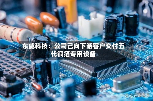 东威科技：公司已向下游客户交付五代铜箔专用设备