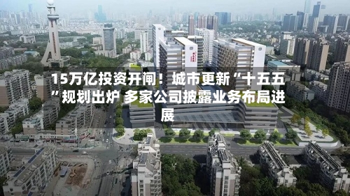 15万亿投资开闸！城市更新“十五五”规划出炉 多家公司披露业务布局进展