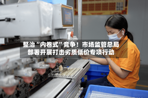 整治“内卷式”竞争！市场监管总局部署开展打击劣质低价专项行动