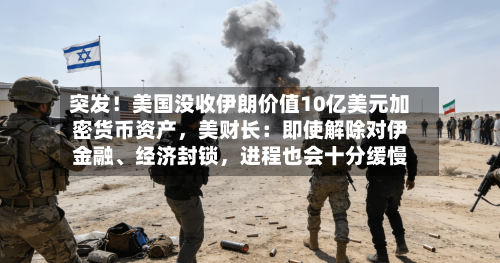 突发！美国没收伊朗价值10亿美元加密货币资产，美财长：即使解除对伊金融、经济封锁，进程也会十分缓慢
