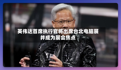 英伟达首席执行官将出席台北电脑展并成为展会焦点