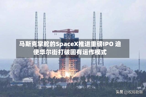 马斯克掌舵的SpaceX推进重磅IPO 迫使华尔街打破固有运作模式