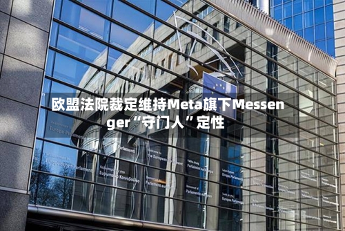 欧盟法院裁定维持Meta旗下Messenger“守门人”定性