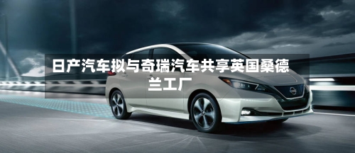 日产汽车拟与奇瑞汽车共享英国桑德兰工厂
