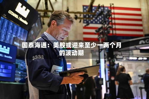 国泰海通：美股或迎来至少一两个月的波动期