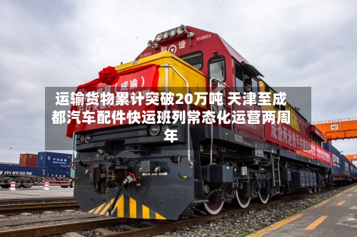 运输货物累计突破20万吨 天津至成都汽车配件快运班列常态化运营两周年