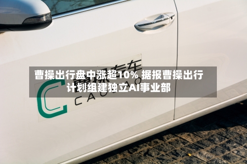 曹操出行盘中涨超10% 据报曹操出行计划组建独立AI事业部