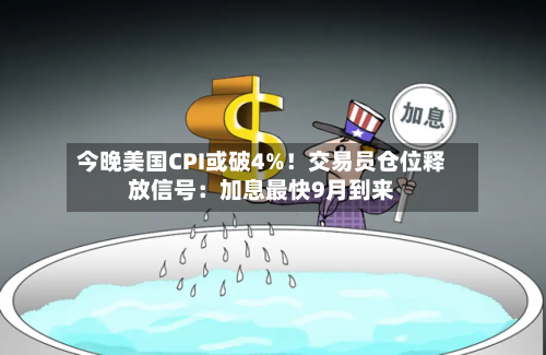 今晚美国CPI或破4%!交易员仓位释放信号:加息最快9月到来