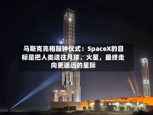 马斯克亮相敲钟仪式：SpaceX的目标是把人类送往月球、火星，最终走向更遥远的星际