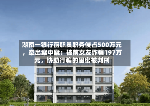 湖南一银行前职员职务侵占500万元，牵出案中案：被前女友诈骗197万元，协助行骗的闺蜜被判刑