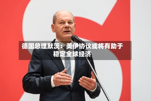 德国总理默茨:美伊协议或将有助于稳定全球经济