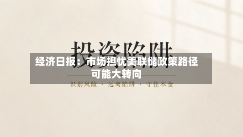 经济日报：市场担忧美联储政策路径可能大转向