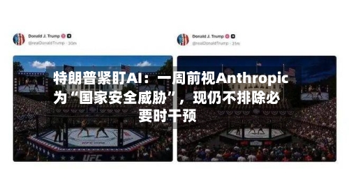 特朗普紧盯AI:一周前视Anthropic为“国家安全威胁”,现仍不排除必要时干预