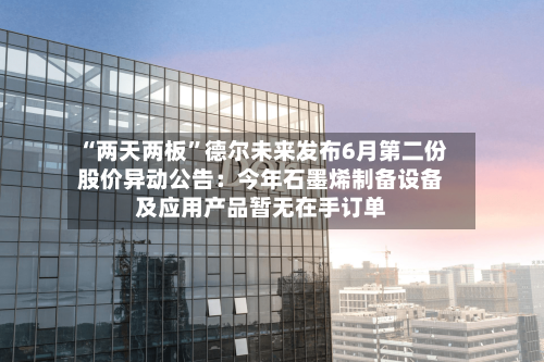 “两天两板”德尔未来发布6月第二份股价异动公告：今年石墨烯制备设备及应用产品暂无在手订单
