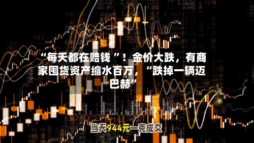 “每天都在赔钱 ”！金价大跌，有商家囤货资产缩水百万，“跌掉一辆迈巴赫”