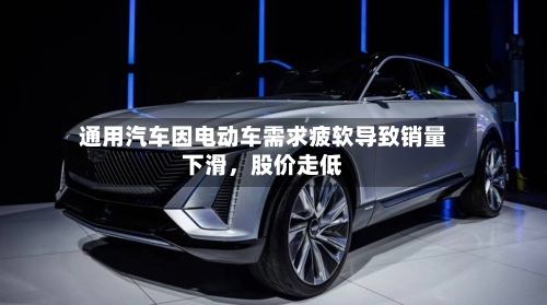 通用汽车因电动车需求疲软导致销量下滑,股价走低