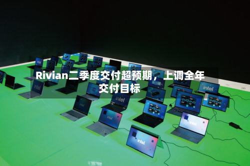 Rivian二季度交付超预期，上调全年交付目标