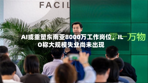 AI或重塑东南亚8000万工作岗位,ILO称大规模失业尚未出现