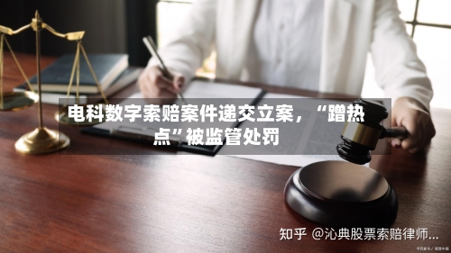 电科数字索赔案件递交立案,“蹭热点”被监管处罚