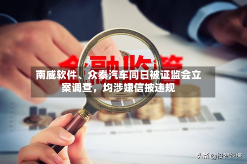 南威软件、众泰汽车同日被证监会立案调查，均涉嫌信披违规