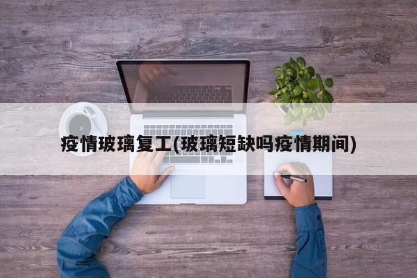 疫情玻璃复工(玻璃短缺吗疫情期间)