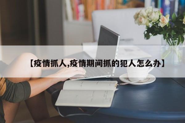 【疫情抓人,疫情期间抓的犯人怎么办】
