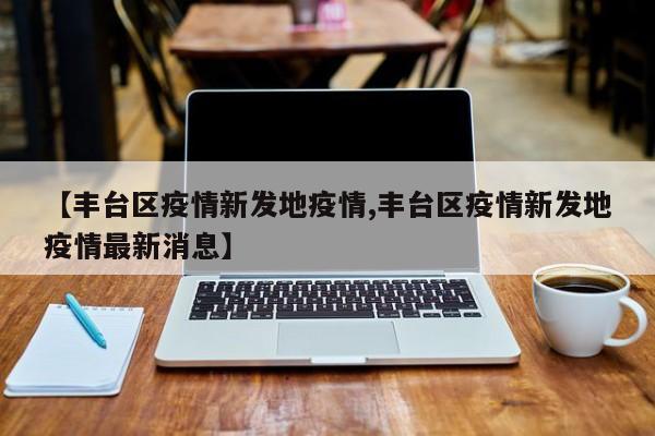 【丰台区疫情新发地疫情,丰台区疫情新发地疫情最新消息】
