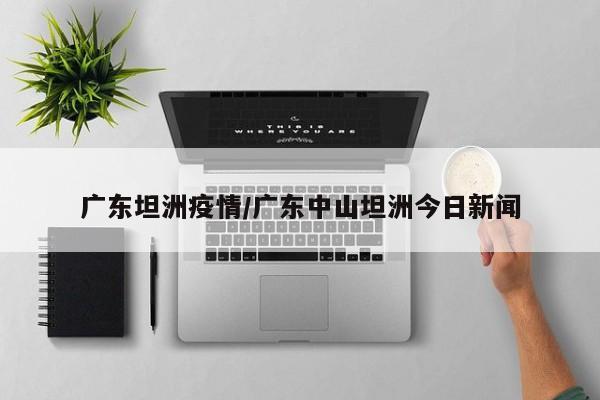 广东坦洲疫情/广东中山坦洲今日新闻