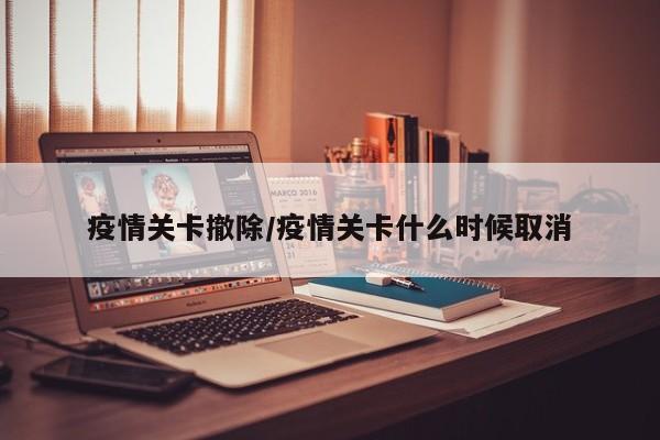 疫情关卡撤除/疫情关卡什么时候取消