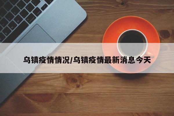 乌镇疫情情况/乌镇疫情最新消息今天