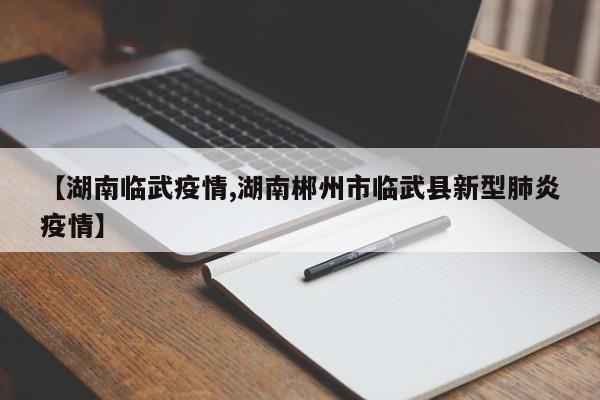 【湖南临武疫情,湖南郴州市临武县新型肺炎疫情】