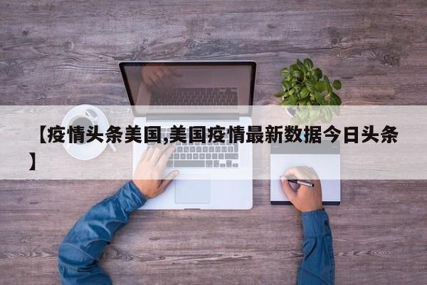 【疫情头条美国,美国疫情最新数据今日头条】