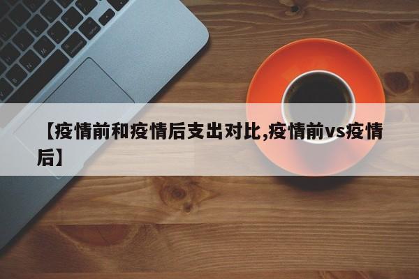 【疫情前和疫情后支出对比,疫情前vs疫情后】