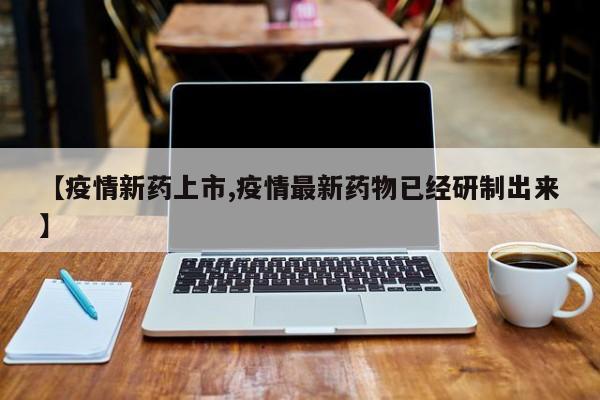 【疫情新药上市,疫情最新药物已经研制出来】