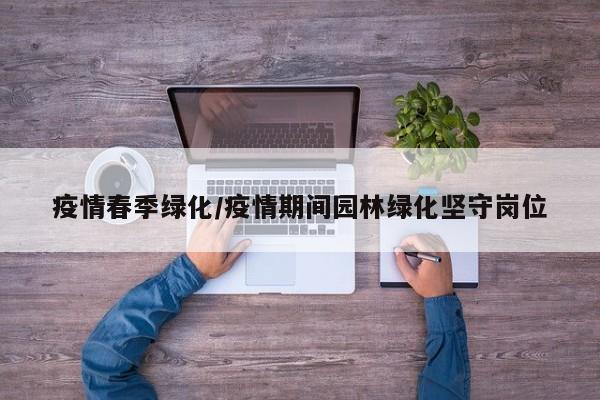 疫情春季绿化/疫情期间园林绿化坚守岗位