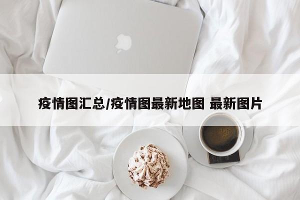 疫情图汇总/疫情图最新地图 最新图片